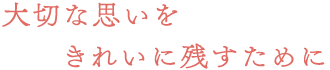 大切な思いをきれいに残すために