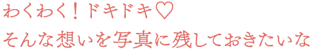わくわく! ドキドキ。そんな想いを写真に残しておきたいな
