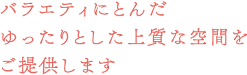 バラエティにとんだゆったりとした上質な空間をご提供します